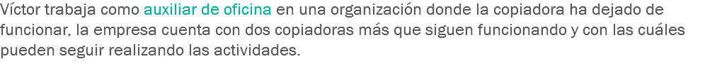 Víctor trabaja como auxiliar de oficina en una organización donde la copiadora ha dejado de funcionar, la empresa cuenta con dos copiadoras más que siguen funcionando y con las cuáles pueden seguir realizando las actividades.
