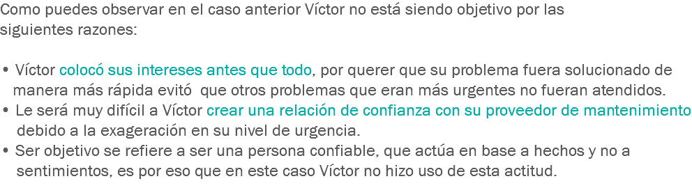 Como puedes observar en el caso anterior Víctor no está siendo objetivo por las siguientes razones: • Víctor colocó sus intereses antes que todo, por querer que su problema fuera solucionado de manera más rápida evitó que otros problemas que eran más urgentes no fueran atendidos.
• Le será muy difícil a Víctor crear una relación de confianza con su proveedor de mantenimiento debido a la exageración en su nivel de urgencia.
• Ser objetivo se refiere a ser una persona confiable, que actúa en base a hechos y no a sentimientos, es por eso que en este caso Víctor no hizo uso de esta actitud.