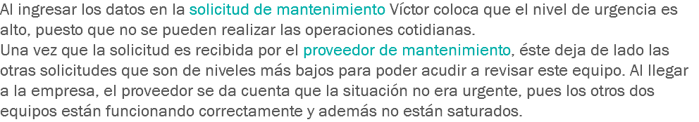 Al ingresar los datos en la solicitud de mantenimiento Víctor coloca que el nivel de urgencia es alto, puesto que no se pueden realizar las operaciones cotidianas.
Una vez que la solicitud es recibida por el proveedor de mantenimiento, éste deja de lado las otras solicitudes que son de niveles más bajos para poder acudir a revisar este equipo. Al llegar a la empresa, el proveedor se da cuenta que la situación no era urgente, pues los otros dos equipos están funcionando correctamente y además no están saturados.