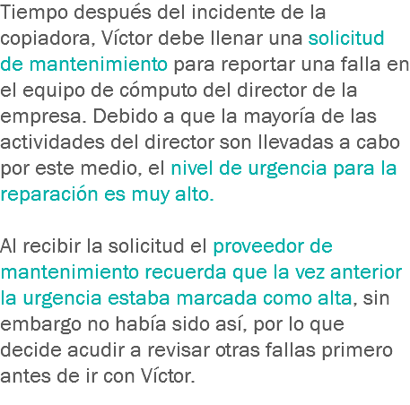 Tiempo después del incidente de la copiadora, Víctor debe llenar una solicitud de mantenimiento para reportar una falla en el equipo de cómputo del director de la empresa. Debido a que la mayoría de las actividades del director son llevadas a cabo por este medio, el nivel de urgencia para la reparación es muy alto. Al recibir la solicitud el proveedor de mantenimiento recuerda que la vez anterior la urgencia estaba marcada como alta, sin embargo no había sido así, por lo que decide acudir a revisar otras fallas primero antes de ir con Víctor.
