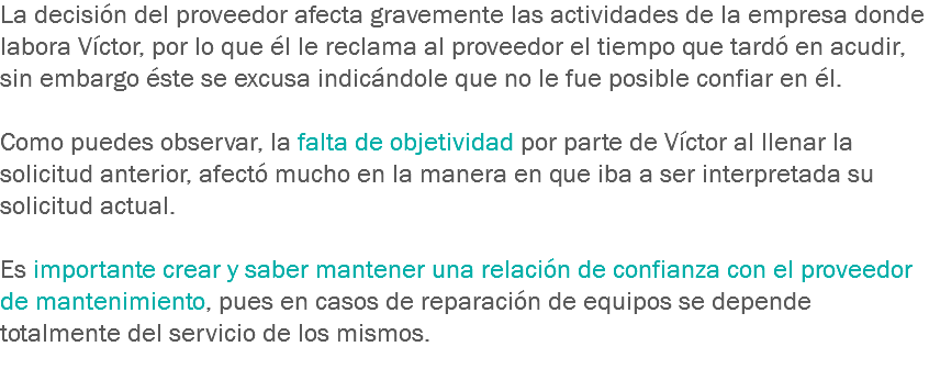 La decisión del proveedor afecta gravemente las actividades de la empresa donde labora Víctor, por lo que él le reclama al proveedor el tiempo que tardó en acudir, sin embargo éste se excusa indicándole que no le fue posible confiar en él. Como puedes observar, la falta de objetividad por parte de Víctor al llenar la solicitud anterior, afectó mucho en la manera en que iba a ser interpretada su solicitud actual. Es importante crear y saber mantener una relación de confianza con el proveedor de mantenimiento, pues en casos de reparación de equipos se depende totalmente del servicio de los mismos.
