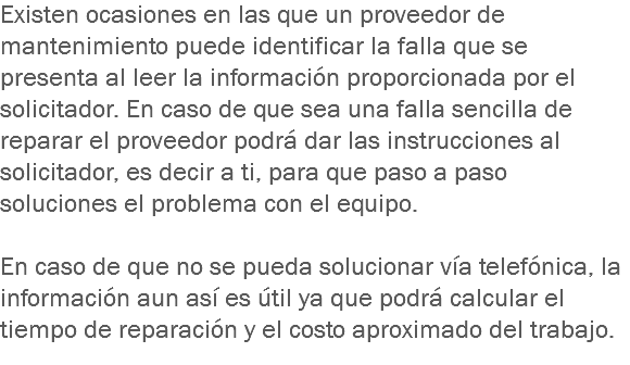 Existen ocasiones en las que un proveedor de mantenimiento puede identificar la falla que se presenta al leer la información proporcionada por el solicitador. En caso de que sea una falla sencilla de reparar el proveedor podrá dar las instrucciones al solicitador, es decir a ti, para que paso a paso soluciones el problema con el equipo. En caso de que no se pueda solucionar vía telefónica, la información aun así es útil ya que podrá calcular el tiempo de reparación y el costo aproximado del trabajo.
