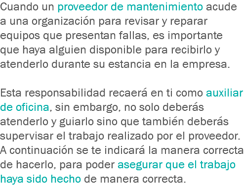 Cuando un proveedor de mantenimiento acude a una organización para revisar y reparar equipos que presentan fallas, es importante que haya alguien disponible para recibirlo y atenderlo durante su estancia en la empresa. Esta responsabilidad recaerá en ti como auxiliar de oficina, sin embargo, no solo deberás atenderlo y guiarlo sino que también deberás supervisar el trabajo realizado por el proveedor. A continuación se te indicará la manera correcta de hacerlo, para poder asegurar que el trabajo haya sido hecho de manera correcta.
