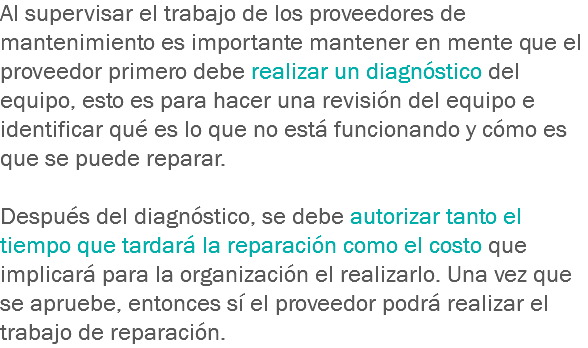 Al supervisar el trabajo de los proveedores de mantenimiento es importante mantener en mente que el proveedor primero debe realizar un diagnóstico del equipo, esto es para hacer una revisión del equipo e identificar qué es lo que no está funcionando y cómo es que se puede reparar. Después del diagnóstico, se debe autorizar tanto el tiempo que tardará la reparación como el costo que implicará para la organización el realizarlo. Una vez que se apruebe, entonces sí el proveedor podrá realizar el trabajo de reparación.