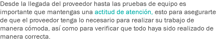 Desde la llegada del proveedor hasta las pruebas de equipo es importante que mantengas una actitud de atención, esto para asegurarte de que el proveedor tenga lo necesario para realizar su trabajo de manera cómoda, así como para verificar que todo haya sido realizado de manera correcta.