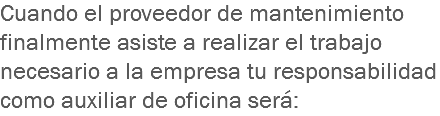 Cuando el proveedor de mantenimiento finalmente asiste a realizar el trabajo necesario a la empresa tu responsabilidad como auxiliar de oficina será: 