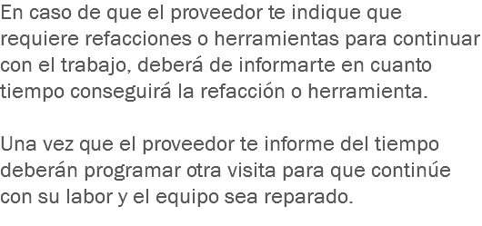 En caso de que el proveedor te indique que requiere refacciones o herramientas para continuar con el trabajo, deberá de informarte en cuanto tiempo conseguirá la refacción o herramienta. Una vez que el proveedor te informe del tiempo deberán programar otra visita para que continúe con su labor y el equipo sea reparado.
