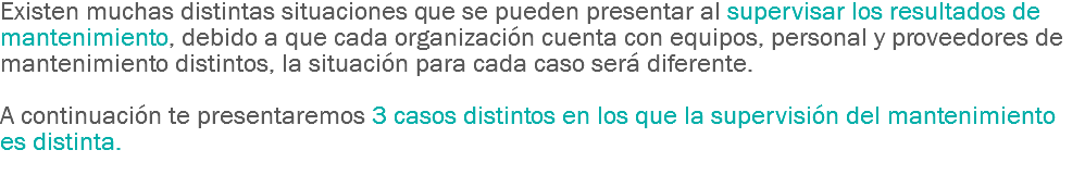 Existen muchas distintas situaciones que se pueden presentar al supervisar los resultados de mantenimiento, debido a que cada organización cuenta con equipos, personal y proveedores de mantenimiento distintos, la situación para cada caso será diferente. A continuación te presentaremos 3 casos distintos en los que la supervisión del mantenimiento es distinta.
