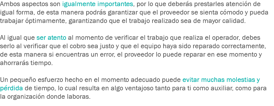 Ambos aspectos son igualmente importantes, por lo que deberás prestarles atención de igual forma, de esta manera podrás garantizar que el proveedor se sienta cómodo y pueda trabajar óptimamente, garantizando que el trabajo realizado sea de mayor calidad. Al igual que ser atento al momento de verificar el trabajo que realiza el operador, debes serlo al verificar que el cobro sea justo y que el equipo haya sido reparado correctamente, de esta manera si encuentras un error, el proveedor lo puede reparar en ese momento y ahorrarás tiempo. Un pequeño esfuerzo hecho en el momento adecuado puede evitar muchas molestias y pérdida de tiempo, lo cual resulta en algo ventajoso tanto para ti como auxiliar, como para la organización donde laboras.
