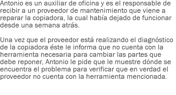 Antonio es un auxiliar de oficina y es el responsable de recibir a un proveedor de mantenimiento que viene a reparar la copiadora, la cual había dejado de funcionar desde una semana atrás. Una vez que el proveedor está realizando el diagnóstico de la copiadora éste le informa que no cuenta con la herramienta necesaria para cambiar las partes que debe reponer, Antonio le pide que le muestre dónde se encuentra el problema para verificar que en verdad el proveedor no cuenta con la herramienta mencionada.