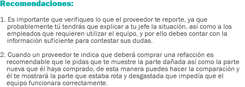 Recomendaciones: 1. Es importante que verifiques lo que el proveedor te reporte, ya que probablemente tú tendrás que explicar a tu jefe la situación, así como a los empleados que requieren utilizar el equipo, y por ello debes contar con la información suficiente para contestar sus dudas. 2. Cuando un proveedor te indica que deberá comprar una refacción es recomendable que le pidas que te muestre la parte dañada así como la parte nueva que él haya comprado, de esta manera puedes hacer la comparación y él te mostrará la parte que estaba rota y desgastada que impedía que el equipo funcionara correctamente.