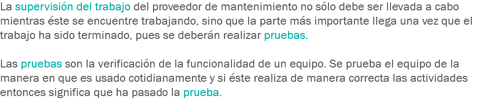 La supervisión del trabajo del proveedor de mantenimiento no sólo debe ser llevada a cabo mientras éste se encuentre trabajando, sino que la parte más importante llega una vez que el trabajo ha sido terminado, pues se deberán realizar pruebas. Las pruebas son la verificación de la funcionalidad de un equipo. Se prueba el equipo de la manera en que es usado cotidianamente y si éste realiza de manera correcta las actividades entonces significa que ha pasado la prueba.