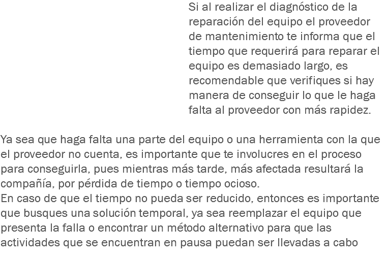 Si al realizar el diagnóstico de la reparación del equipo el proveedor de mantenimiento te informa que el tiempo que requerirá para reparar el equipo es demasiado largo, es recomendable que verifiques si hay manera de conseguir lo que le haga falta al proveedor con más rapidez. Ya sea que haga falta una parte del equipo o una herramienta con la que el proveedor no cuenta, es importante que te involucres en el proceso para conseguirla, pues mientras más tarde, más afectada resultará la compañía, por pérdida de tiempo o tiempo ocioso.
En caso de que el tiempo no pueda ser reducido, entonces es importante que busques una solución temporal, ya sea reemplazar el equipo que presenta la falla o encontrar un método alternativo para que las actividades que se encuentran en pausa puedan ser llevadas a cabo
