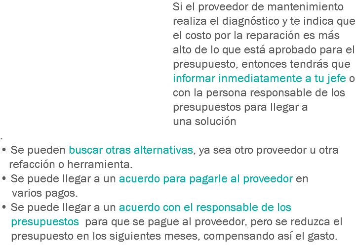 Si el proveedor de mantenimiento realiza el diagnóstico y te indica que el costo por la reparación es más alto de lo que está aprobado para el presupuesto, entonces tendrás que informar inmediatamente a tu jefe o con la persona responsable de los presupuestos para llegar a una solución
.
• Se pueden buscar otras alternativas, ya sea otro proveedor u otra refacción o herramienta.
• Se puede llegar a un acuerdo para pagarle al proveedor en varios pagos.
• Se puede llegar a un acuerdo con el responsable de los presupuestos para que se pague al proveedor, pero se reduzca el presupuesto en los siguientes meses, compensando así el gasto.
