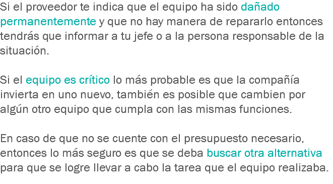 Si el proveedor te indica que el equipo ha sido dañado permanentemente y que no hay manera de repararlo entonces tendrás que informar a tu jefe o a la persona responsable de la situación. Si el equipo es crítico lo más probable es que la compañía invierta en uno nuevo, también es posible que cambien por algún otro equipo que cumpla con las mismas funciones. En caso de que no se cuente con el presupuesto necesario, entonces lo más seguro es que se deba buscar otra alternativa para que se logre llevar a cabo la tarea que el equipo realizaba.
