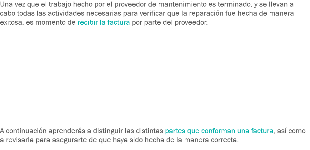 Una vez que el trabajo hecho por el proveedor de mantenimiento es terminado, y se llevan a cabo todas las actividades necesarias para verificar que la reparación fue hecha de manera exitosa, es momento de recibir la factura por parte del proveedor. A continuación aprenderás a distinguir las distintas partes que conforman una factura, así como a revisarla para asegurarte de que haya sido hecha de la manera correcta.
