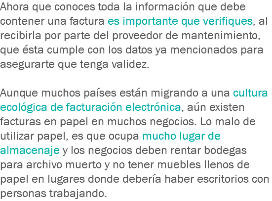 Ahora que conoces toda la información que debe contener una factura es importante que verifiques, al recibirla por parte del proveedor de mantenimiento, que ésta cumple con los datos ya mencionados para asegurarte que tenga validez. Aunque muchos países están migrando a una cultura ecológica de facturación electrónica, aún existen facturas en papel en muchos negocios. Lo malo de utilizar papel, es que ocupa mucho lugar de almacenaje y los negocios deben rentar bodegas para archivo muerto y no tener muebles llenos de papel en lugares donde debería haber escritorios con personas trabajando.