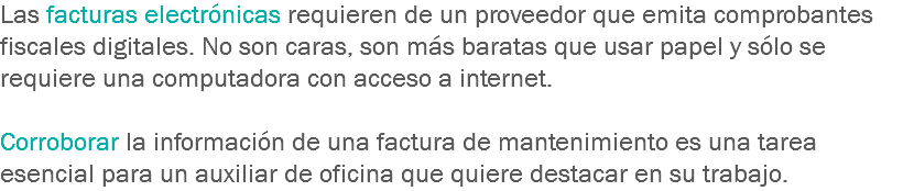 Las facturas electrónicas requieren de un proveedor que emita comprobantes fiscales digitales. No son caras, son más baratas que usar papel y sólo se requiere una computadora con acceso a internet. Corroborar la información de una factura de mantenimiento es una tarea esencial para un auxiliar de oficina que quiere destacar en su trabajo.