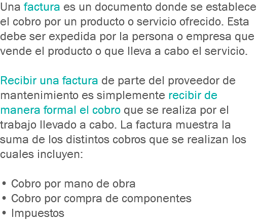 Una factura es un documento donde se establece el cobro por un producto o servicio ofrecido. Esta debe ser expedida por la persona o empresa que vende el producto o que lleva a cabo el servicio. Recibir una factura de parte del proveedor de mantenimiento es simplemente recibir de manera formal el cobro que se realiza por el trabajo llevado a cabo. La factura muestra la suma de los distintos cobros que se realizan los cuales incluyen: • Cobro por mano de obra
• Cobro por compra de componentes
• Impuestos