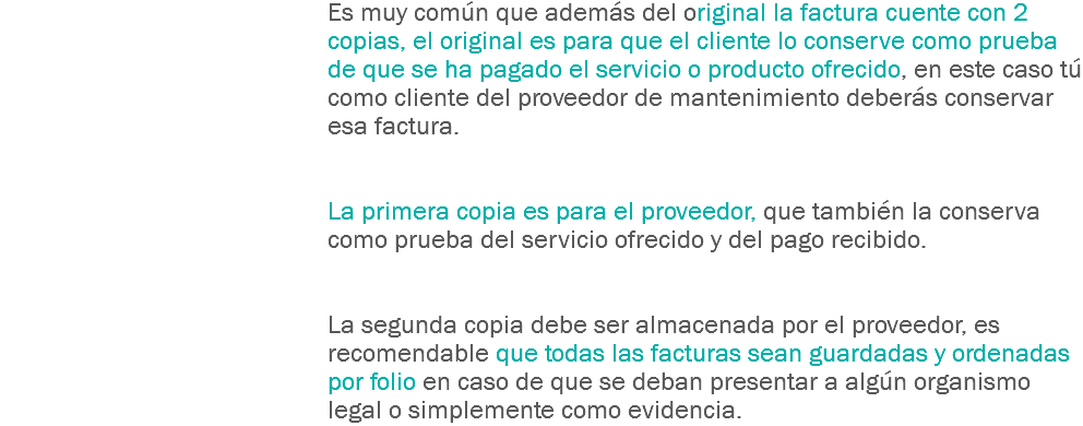 Es muy común que además del original la factura cuente con 2 copias, el original es para que el cliente lo conserve como prueba de que se ha pagado el servicio o producto ofrecido, en este caso tú como cliente del proveedor de mantenimiento deberás conservar esa factura. La primera copia es para el proveedor, que también la conserva como prueba del servicio ofrecido y del pago recibido. La segunda copia debe ser almacenada por el proveedor, es recomendable que todas las facturas sean guardadas y ordenadas por folio en caso de que se deban presentar a algún organismo legal o simplemente como evidencia.