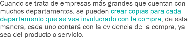 Cuando se trata de empresas más grandes que cuentan con muchos departamentos, se pueden crear copias para cada departamento que se vea involucrado con la compra, de esta manera, cada uno contará con la evidencia de la compra, ya sea del producto o servicio.