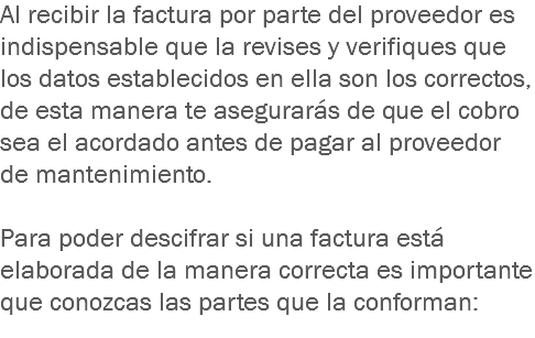 Al recibir la factura por parte del proveedor es indispensable que la revises y verifiques que los datos establecidos en ella son los correctos, de esta manera te asegurarás de que el cobro sea el acordado antes de pagar al proveedor de mantenimiento. Para poder descifrar si una factura está elaborada de la manera correcta es importante que conozcas las partes que la conforman:
