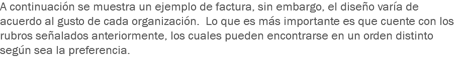 A continuación se muestra un ejemplo de factura, sin embargo, el diseño varía de acuerdo al gusto de cada organización. Lo que es más importante es que cuente con los rubros señalados anteriormente, los cuales pueden encontrarse en un orden distinto según sea la preferencia.