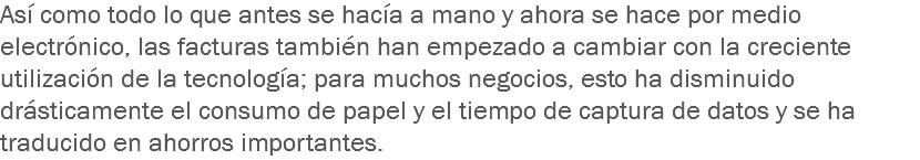 Así como todo lo que antes se hacía a mano y ahora se hace por medio electrónico, las facturas también han empezado a cambiar con la creciente utilización de la tecnología; para muchos negocios, esto ha disminuido drásticamente el consumo de papel y el tiempo de captura de datos y se ha traducido en ahorros importantes.