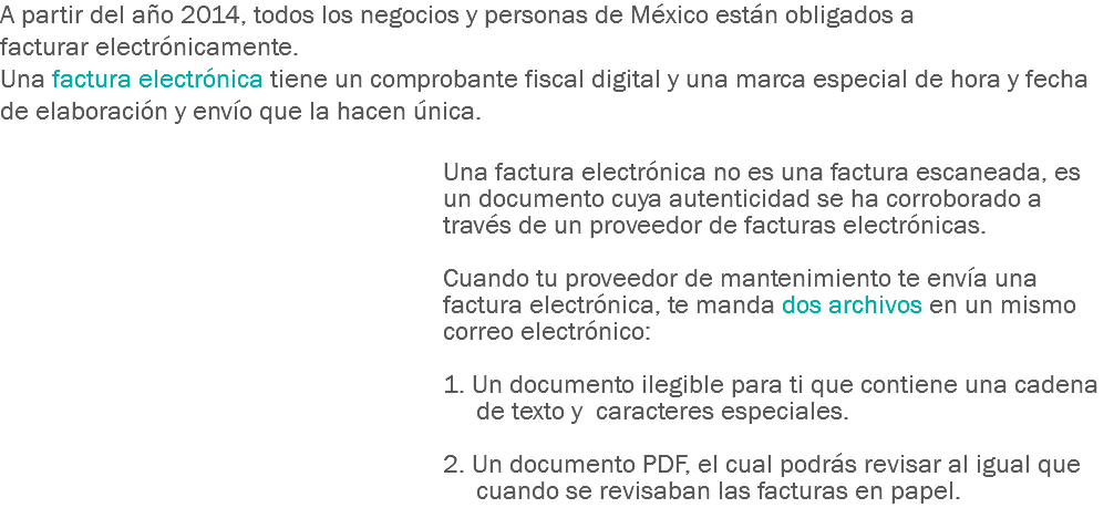 A partir del año 2014, todos los negocios y personas de México están obligados a facturar electrónicamente. Una factura electrónica tiene un comprobante fiscal digital y una marca especial de hora y fecha de elaboración y envío que la hacen única. Una factura electrónica no es una factura escaneada, es un documento cuya autenticidad se ha corroborado a través de un proveedor de facturas electrónicas. Cuando tu proveedor de mantenimiento te envía una factura electrónica, te manda dos archivos en un mismo correo electrónico: 1. Un documento ilegible para ti que contiene una cadena de texto y caracteres especiales. 2. Un documento PDF, el cual podrás revisar al igual que cuando se revisaban las facturas en papel. 