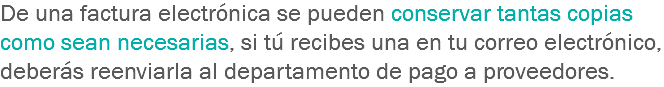 De una factura electrónica se pueden conservar tantas copias como sean necesarias, si tú recibes una en tu correo electrónico, deberás reenviarla al departamento de pago a proveedores.