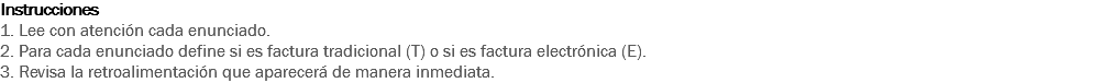 Instrucciones
1. Lee con atención cada enunciado.
2. Para cada enunciado define si es factura tradicional (T) o si es factura electrónica (E).
3. Revisa la retroalimentación que aparecerá de manera inmediata. 