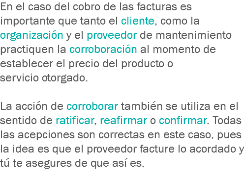 En el caso del cobro de las facturas es importante que tanto el cliente, como la organización y el proveedor de mantenimiento practiquen la corroboración al momento de establecer el precio del producto o servicio otorgado. La acción de corroborar también se utiliza en el sentido de ratificar, reafirmar o confirmar. Todas las acepciones son correctas en este caso, pues la idea es que el proveedor facture lo acordado y tú te asegures de que así es.
