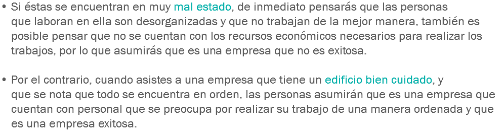 • Si éstas se encuentran en muy mal estado, de inmediato pensarás que las personas que laboran en ella son desorganizadas y que no trabajan de la mejor manera, también es posible pensar que no se cuentan con los recursos económicos necesarios para realizar los trabajos, por lo que asumirás que es una empresa que no es exitosa. • Por el contrario, cuando asistes a una empresa que tiene un edificio bien cuidado, y que se nota que todo se encuentra en orden, las personas asumirán que es una empresa que cuentan con personal que se preocupa por realizar su trabajo de una manera ordenada y que es una empresa exitosa.
