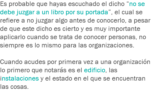 Es probable que hayas escuchado el dicho “no se debe juzgar a un libro por su portada”, el cual se refiere a no juzgar algo antes de conocerlo, a pesar de que este dicho es cierto y es muy importante aplicarlo cuando se trata de conocer personas, no siempre es lo mismo para las organizaciones. Cuando acudes por primera vez a una organización lo primero que notarás es el edificio, las instalaciones y el estado en el que se encuentran las cosas. 