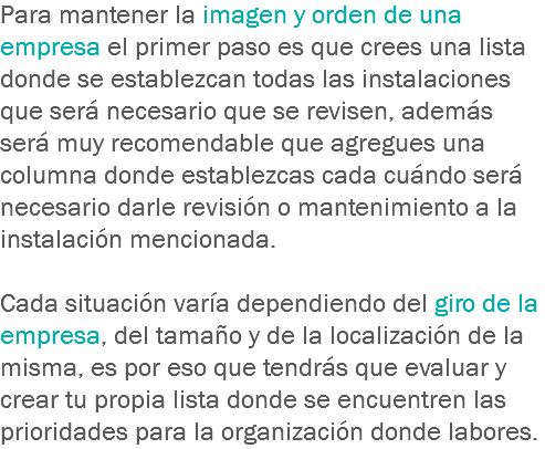 Para mantener la imagen y orden de una empresa el primer paso es que crees una lista donde se establezcan todas las instalaciones que será necesario que se revisen, además será muy recomendable que agregues una columna donde establezcas cada cuándo será necesario darle revisión o mantenimiento a la instalación mencionada. Cada situación varía dependiendo del giro de la empresa, del tamaño y de la localización de la misma, es por eso que tendrás que evaluar y crear tu propia lista donde se encuentren las prioridades para la organización donde labores.