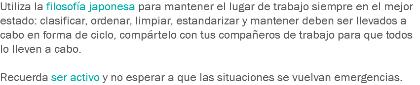 Utiliza la filosofía japonesa para mantener el lugar de trabajo siempre en el mejor estado: clasificar, ordenar, limpiar, estandarizar y mantener deben ser llevados a cabo en forma de ciclo, compártelo con tus compañeros de trabajo para que todos lo lleven a cabo. Recuerda ser activo y no esperar a que las situaciones se vuelvan emergencias.