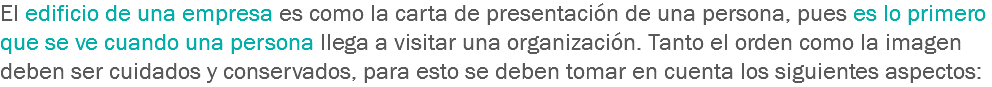 El edificio de una empresa es como la carta de presentación de una persona, pues es lo primero que se ve cuando una persona llega a visitar una organización. Tanto el orden como la imagen deben ser cuidados y conservados, para esto se deben tomar en cuenta los siguientes aspectos: