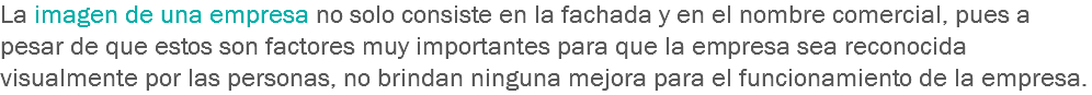 La imagen de una empresa no solo consiste en la fachada y en el nombre comercial, pues a pesar de que estos son factores muy importantes para que la empresa sea reconocida visualmente por las personas, no brindan ninguna mejora para el funcionamiento de la empresa.