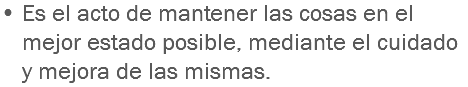 • Es el acto de mantener las cosas en el mejor estado posible, mediante el cuidado y mejora de las mismas.