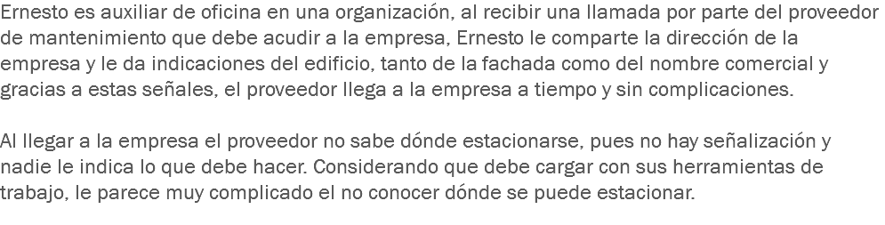 Ernesto es auxiliar de oficina en una organización, al recibir una llamada por parte del proveedor de mantenimiento que debe acudir a la empresa, Ernesto le comparte la dirección de la empresa y le da indicaciones del edificio, tanto de la fachada como del nombre comercial y gracias a estas señales, el proveedor llega a la empresa a tiempo y sin complicaciones. Al llegar a la empresa el proveedor no sabe dónde estacionarse, pues no hay señalización y nadie le indica lo que debe hacer. Considerando que debe cargar con sus herramientas de trabajo, le parece muy complicado el no conocer dónde se puede estacionar.