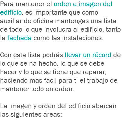 Para mantener el orden e imagen del edificio, es importante que como auxiliar de oficina mantengas una lista de todo lo que involucra al edificio, tanto la fachada como las instalaciones. Con esta lista podrás llevar un récord de lo que se ha hecho, lo que se debe hacer y lo que se tiene que reparar, haciendo más fácil para ti el trabajo de mantener todo en orden. La imagen y orden del edificio abarcan las siguientes áreas:
