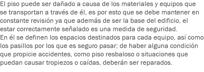 El piso puede ser dañado a causa de los materiales y equipos que se transportan a través de él, es por esto que se debe mantener en constante revisión ya que además de ser la base del edificio, el estar correctamente señalado es una medida de seguridad.
En él se definen los espacios destinados para cada equipo, así como los pasillos por los que es seguro pasar; de haber alguna condición que propicie accidentes, como piso resbaloso o situaciones que puedan causar tropiezos o caídas, deberán ser reparados.
