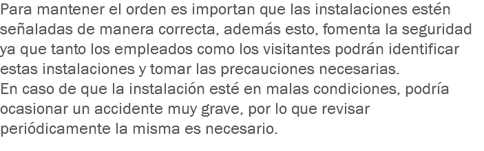 Para mantener el orden es importan que las instalaciones estén señaladas de manera correcta, además esto, fomenta la seguridad ya que tanto los empleados como los visitantes podrán identificar estas instalaciones y tomar las precauciones necesarias.
En caso de que la instalación esté en malas condiciones, podría ocasionar un accidente muy grave, por lo que revisar periódicamente la misma es necesario.
