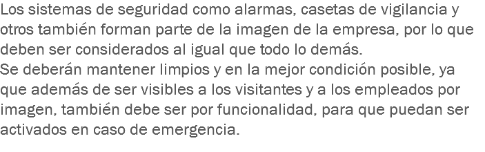 Los sistemas de seguridad como alarmas, casetas de vigilancia y otros también forman parte de la imagen de la empresa, por lo que deben ser considerados al igual que todo lo demás.
Se deberán mantener limpios y en la mejor condición posible, ya que además de ser visibles a los visitantes y a los empleados por imagen, también debe ser por funcionalidad, para que puedan ser activados en caso de emergencia.
