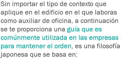 Sin importar el tipo de contexto que aplique en el edificio en el que laboras como auxiliar de oficina, a continuación se te proporciona una guía que es comúnmente utilizada en las empresas para mantener el orden, es una filosofía japonesa que se basa en: