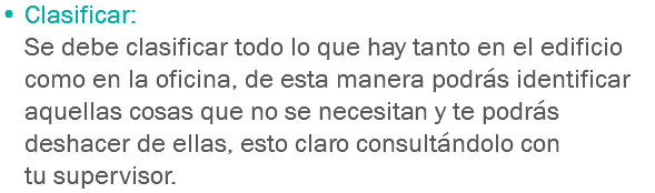 • Clasificar:
Se debe clasificar todo lo que hay tanto en el edificio como en la oficina, de esta manera podrás identificar aquellas cosas que no se necesitan y te podrás deshacer de ellas, esto claro consultándolo con tu supervisor.