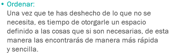 • Ordenar:
Una vez que te has deshecho de lo que no se necesita, es tiempo de otorgarle un espacio definido a las cosas que si son necesarias, de esta manera las encontrarás de manera más rápida y sencilla.