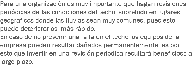 Para una organización es muy importante que hagan revisiones periódicas de las condiciones del techo, sobretodo en lugares geográficos donde las lluvias sean muy comunes, pues esto puede deteriorarlos más rápido.
En caso de no prevenir una falla en el techo los equipos de la empresa pueden resultar dañados permanentemente, es por esto que invertir en una revisión periódica resultará beneficioso a largo plazo.
