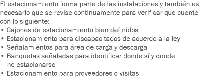 El estacionamiento forma parte de las instalaciones y también es necesario que se revise continuamente para verificar que cuente con lo siguiente:
• Cajones de estacionamiento bien definidos
• Estacionamiento para discapacitados de acuerdo a la ley
• Señalamientos para área de carga y descarga
• Banquetas señaladas para identificar donde sí y donde no estacionarse
• Estacionamiento para proveedores o visitas