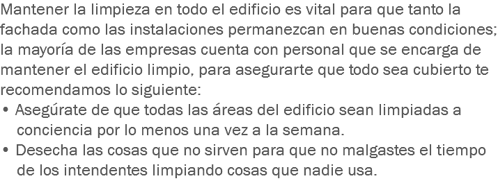 Mantener la limpieza en todo el edificio es vital para que tanto la fachada como las instalaciones permanezcan en buenas condiciones; la mayoría de las empresas cuenta con personal que se encarga de mantener el edificio limpio, para asegurarte que todo sea cubierto te recomendamos lo siguiente:
• Asegúrate de que todas las áreas del edificio sean limpiadas a conciencia por lo menos una vez a la semana.
• Desecha las cosas que no sirven para que no malgastes el tiempo de los intendentes limpiando cosas que nadie usa.